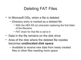 Deleting FAT Files
• In Microsoft OSs, when a file is deleted
– Directory entry is marked as a deleted file
• With the HEX E5 (σ) character replacing the first letter
of the filename
• FAT chain for that file is set to 0
• Data in the file remains on the disk drive
• Area of the disk where the deleted file resides
becomes unallocated disk space
– Available to receive new data from newly created
files or other files needing more space
 