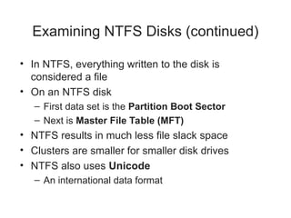 Examining NTFS Disks (continued)
• In NTFS, everything written to the disk is
considered a file
• On an NTFS disk
– First data set is the Partition Boot Sector
– Next is Master File Table (MFT)
• NTFS results in much less file slack space
• Clusters are smaller for smaller disk drives
• NTFS also uses Unicode
– An international data format
 