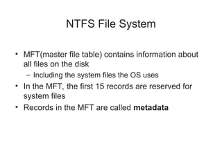 NTFS File System
• MFT(master file table) contains information about
all files on the disk
– Including the system files the OS uses
• In the MFT, the first 15 records are reserved for
system files
• Records in the MFT are called metadata
 