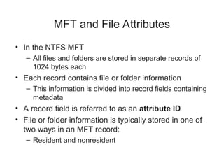 MFT and File Attributes
• In the NTFS MFT
– All files and folders are stored in separate records of
1024 bytes each
• Each record contains file or folder information
– This information is divided into record fields containing
metadata
• A record field is referred to as an attribute ID
• File or folder information is typically stored in one of
two ways in an MFT record:
– Resident and nonresident
 