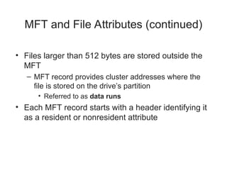 MFT and File Attributes (continued)
• Files larger than 512 bytes are stored outside the
MFT
– MFT record provides cluster addresses where the
file is stored on the drive’s partition
• Referred to as data runs
• Each MFT record starts with a header identifying it
as a resident or nonresident attribute
 