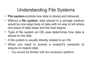 Understanding File Systems
• File system-controls how data is stored and retrieved.
• Without a file system, data placed in a storage medium
would be one large body of data with no way to tell where
one piece of data stops and the next begins.
• Type of file system an OS uses determines how data is
stored on the disk
• A file system is usually directly related to an OS
• When you need to access a suspect’s computer to
acquire or inspect data
– You should be familiar with the computer’s platform.
 