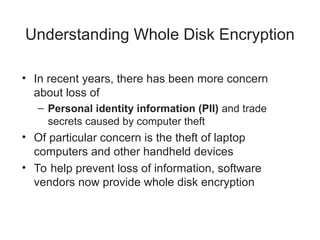 Understanding Whole Disk Encryption
• In recent years, there has been more concern
about loss of
– Personal identity information (PII) and trade
secrets caused by computer theft
• Of particular concern is the theft of laptop
computers and other handheld devices
• To help prevent loss of information, software
vendors now provide whole disk encryption
 