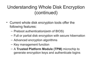 Understanding Whole Disk Encryption
(continued)
• Current whole disk encryption tools offer the
following features:
– Preboot authentication(extn of BIOS)
– Full or partial disk encryption with secure hibernation
– Advanced encryption algorithms
– Key management function
– A Trusted Platform Module (TPM) microchip to
generate encryption keys and authenticate logins
 
