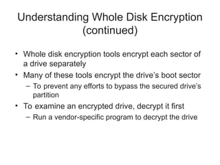 Understanding Whole Disk Encryption
(continued)
• Whole disk encryption tools encrypt each sector of
a drive separately
• Many of these tools encrypt the drive’s boot sector
– To prevent any efforts to bypass the secured drive’s
partition
• To examine an encrypted drive, decrypt it first
– Run a vendor-specific program to decrypt the drive
 