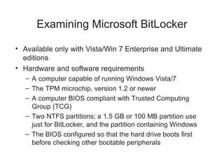 Examining Microsoft BitLocker
• Available only with Vista/Win 7 Enterprise and Ultimate
editions
• Hardware and software requirements
– A computer capable of running Windows Vista/7
– The TPM microchip, version 1.2 or newer
– A computer BIOS compliant with Trusted Computing
Group (TCG)
– Two NTFS partitions; a 1.5 GB or 100 MB partition use
just for BitLocker, and the partition containing Windows
– The BIOS configured so that the hard drive boots first
before checking other bootable peripherals
 