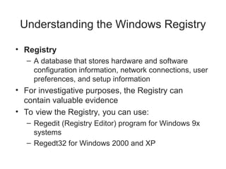 Understanding the Windows Registry
• Registry
– A database that stores hardware and software
configuration information, network connections, user
preferences, and setup information
• For investigative purposes, the Registry can
contain valuable evidence
• To view the Registry, you can use:
– Regedit (Registry Editor) program for Windows 9x
systems
– Regedt32 for Windows 2000 and XP
 