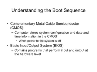 Understanding the Boot Sequence
• Complementary Metal Oxide Semiconductor
(CMOS)
– Computer stores system configuration and date and
time information in the CMOS
• When power to the system is off
• Basic Input/Output System (BIOS)
– Contains programs that perform input and output at
the hardware level
 