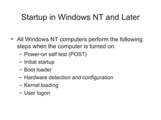 Startup in Windows NT and Later
• All Windows NT computers perform the following
steps when the computer is turned on:
– Power-on self test (POST)
– Initial startup
– Boot loader
– Hardware detection and configuration
– Kernel loading
– User logon
 