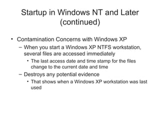Startup in Windows NT and Later
(continued)
• Contamination Concerns with Windows XP
– When you start a Windows XP NTFS workstation,
several files are accessed immediately
• The last access date and time stamp for the files
change to the current date and time
– Destroys any potential evidence
• That shows when a Windows XP workstation was last
used
 