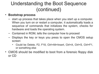 Understanding the Boot Sequence
(continued)
• Bootstrap process
– start up process that takes place when you start up a computer.
When you turn on or restart a computer, it automatically loads a
sequence of commands that initializes the system, checks for
hardware and loads the operating system.
– Contained in ROM, tells the computer how to proceed
– Displays the key or keys you press to open the CMOS setup
screen
• Could be Delete, F2, F10, Ctrl+Alt+Insert, Ctrl+A, Ctrl+S, Ctrl+F1,
or something else
• CMOS should be modified to boot from a forensic floppy disk
or CD
 