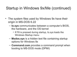 Startup in Windows 9x/Me (continued)
• The system files used by Windows 9x have their
origin in MS-DOS 6.22
– Io.sys communicates between a computer’s BIOS,
the hardware, and the OS kernel
• If F8 is pressed during startup, Io.sys loads the
Windows Startup menu
– Msdos.sys is a hidden text file containing startup
options for Windows 9x
– Command.com provides a command prompt when
booting to MS-DOS mode (DPMI)
 