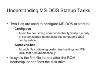 Understanding MS-DOS Startup Tasks
• Two files are used to configure MS-DOS at startup:
– Config.sys
• A text file containing commands that typically run only
at system startup to enhance the computer’s DOS
configuration
– Autoexec.bat
• A batch file containing customized settings for MS-
DOS that runs automatically
• Io.sys is the first file loaded after the ROM
bootstrap loader finds the disk drive
 