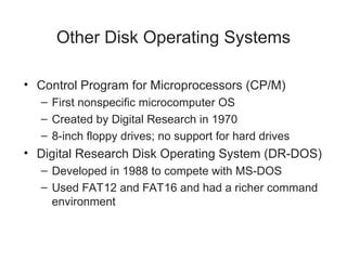 Other Disk Operating Systems
• Control Program for Microprocessors (CP/M)
– First nonspecific microcomputer OS
– Created by Digital Research in 1970
– 8-inch floppy drives; no support for hard drives
• Digital Research Disk Operating System (DR-DOS)
– Developed in 1988 to compete with MS-DOS
– Used FAT12 and FAT16 and had a richer command
environment
 