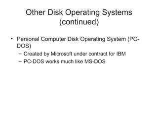 Other Disk Operating Systems
(continued)
• Personal Computer Disk Operating System (PC-
DOS)
– Created by Microsoft under contract for IBM
– PC-DOS works much like MS-DOS
 
