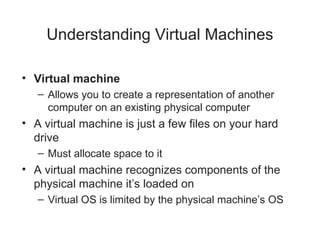 Understanding Virtual Machines
• Virtual machine
– Allows you to create a representation of another
computer on an existing physical computer
• A virtual machine is just a few files on your hard
drive
– Must allocate space to it
• A virtual machine recognizes components of the
physical machine it’s loaded on
– Virtual OS is limited by the physical machine’s OS
 