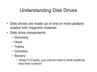 Understanding Disk Drives
• Disk drives are made up of one or more platters
coated with magnetic material.
• Disk drive components
– Geometry
– Head
– Tracks
– Cylinders
– Sectors
• Holds 512 bytes, you cannot read or write anything
less than a sector
 