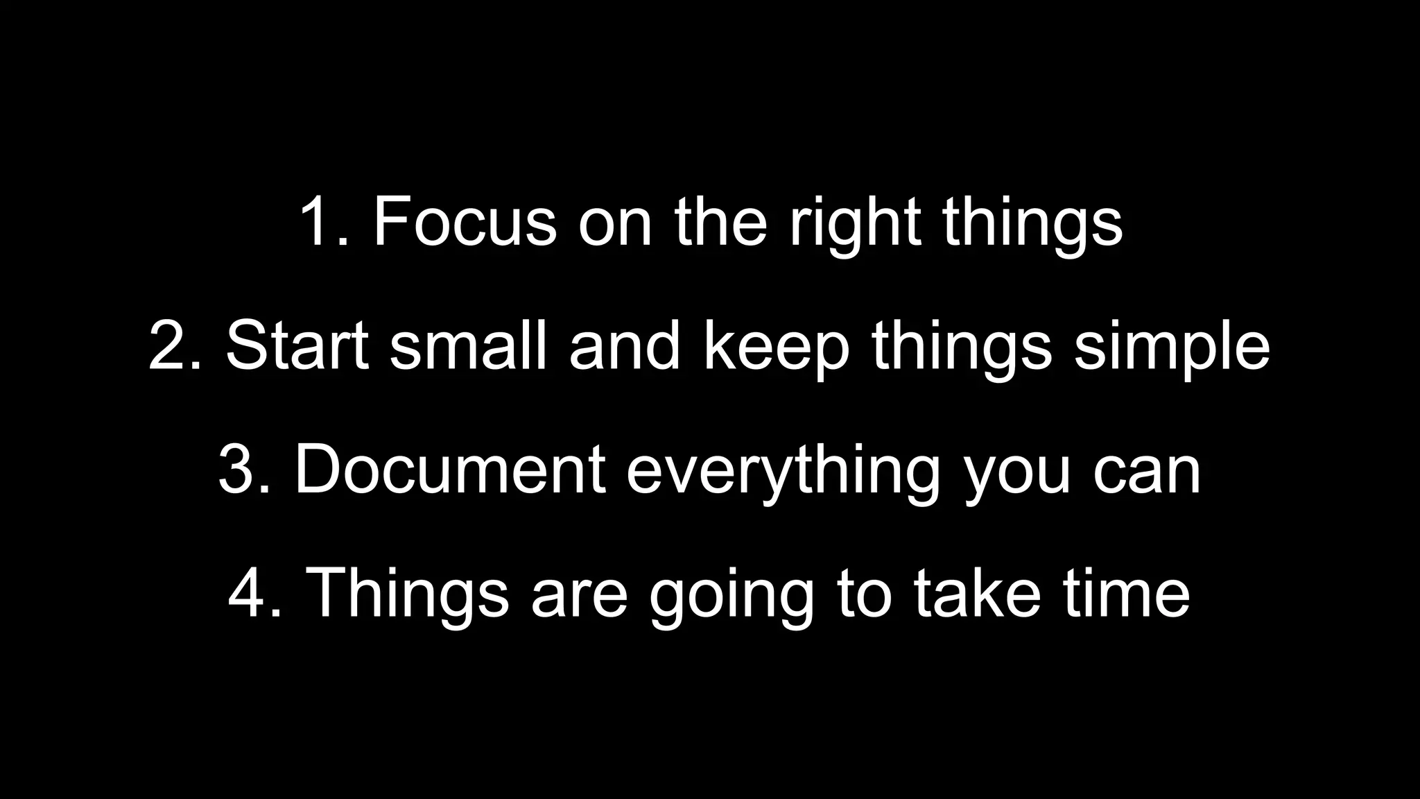 1. Focus on the right things
2. Start small and keep things simple
3. Document everything you can
4. Things are going to take time
 