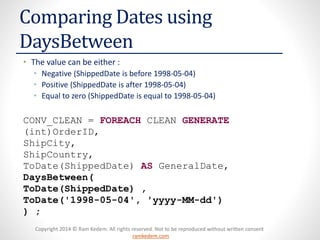 Copyright 2014 © Ram Kedem. All rights reserved. Not to be reproduced without written consent
ramkedem.com
Copyright 2014 © Ram Kedem. All rights reserved. Not to be reproduced without written consent
ramkedem.com
Comparing Dates using
DaysBetween
• The value can be either :
• Negative (ShippedDate is before 1998-05-04)
• Positive (ShippedDate is after 1998-05-04)
• Equal to zero (ShippedDate is equal to 1998-05-04)
CONV_CLEAN = FOREACH CLEAN GENERATE
(int)OrderID,
ShipCity,
ShipCountry,
ToDate(ShippedDate) AS GeneralDate,
DaysBetween(
ToDate(ShippedDate) ,
ToDate('1998-05-04', 'yyyy-MM-dd')
) ;
 