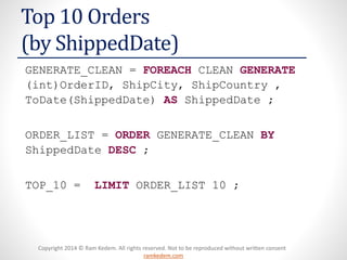 Copyright 2014 © Ram Kedem. All rights reserved. Not to be reproduced without written consent
ramkedem.com
Copyright 2014 © Ram Kedem. All rights reserved. Not to be reproduced without written consent
ramkedem.com
Top 10 Orders
(by ShippedDate)
GENERATE_CLEAN = FOREACH CLEAN GENERATE
(int)OrderID, ShipCity, ShipCountry ,
ToDate(ShippedDate) AS ShippedDate ;
ORDER_LIST = ORDER GENERATE_CLEAN BY
ShippedDate DESC ;
TOP_10 = LIMIT ORDER_LIST 10 ;
 