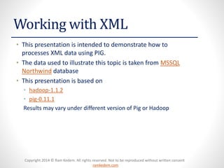 Copyright 2014 © Ram Kedem. All rights reserved. Not to be reproduced without written consent
ramkedem.com
Copyright 2014 © Ram Kedem. All rights reserved. Not to be reproduced without written consent
ramkedem.com
Working with XML
• This presentation is intended to demonstrate how to
processes XML data using PIG.
• The data used to illustrate this topic is taken from MSSQL
Northwind database
• This presentation is based on
• hadoop-1.1.2
• pig-0.11.1
Results may vary under different version of Pig or Hadoop
 
