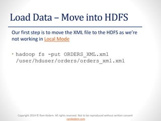 Copyright 2014 © Ram Kedem. All rights reserved. Not to be reproduced without written consent
ramkedem.com
Copyright 2014 © Ram Kedem. All rights reserved. Not to be reproduced without written consent
ramkedem.com
Load Data – Move into HDFS
Our first step is to move the XML file to the HDFS as we’re
not working in Local Mode
• hadoop fs -put ORDERS_XML.xml
/user/hduser/orders/orders_xml.xml
 