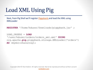Copyright 2014 © Ram Kedem. All rights reserved. Not to be reproduced without written consent
ramkedem.com
Copyright 2014 © Ram Kedem. All rights reserved. Not to be reproduced without written consent
ramkedem.com
Load XML Using Pig
Next, from Pig Shell we’ll register Piggybank and load the XML using
XMLLoader
REGISTER '/home/hduser/Downloads/piggybank.jar' ;
LOAD_ORDERS = LOAD
'/user/hduser/orders/orders_xml.xml' USING
org.apache.pig.piggybank.storage.XMLLoader('orders')
AS (mydoc:chararray);
 
