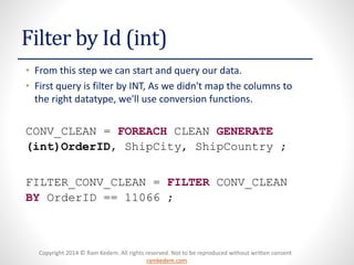Copyright 2014 © Ram Kedem. All rights reserved. Not to be reproduced without written consent
ramkedem.com
Copyright 2014 © Ram Kedem. All rights reserved. Not to be reproduced without written consent
ramkedem.com
Filter by Id (int)
• From this step we can start and query our data.
• First query is filter by INT, As we didn't map the columns to
the right datatype, we'll use conversion functions.
CONV_CLEAN = FOREACH CLEAN GENERATE
(int)OrderID, ShipCity, ShipCountry ;
FILTER_CONV_CLEAN = FILTER CONV_CLEAN
BY OrderID == 11066 ;
 