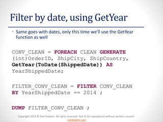 Copyright 2014 © Ram Kedem. All rights reserved. Not to be reproduced without written consent
ramkedem.com
Copyright 2014 © Ram Kedem. All rights reserved. Not to be reproduced without written consent
ramkedem.com
Filter by date, using GetYear
• Same goes with dates, only this time we'll use the GetYear
function as well
CONV_CLEAN = FOREACH CLEAN GENERATE
(int)OrderID, ShipCity, ShipCountry,
GetYear(ToDate(ShippedDate)) AS
YearShippedDate;
FILTER_CONV_CLEAN = FILTER CONV_CLEAN
BY YearShippedDate == 2014 ;
DUMP FILTER_CONV_CLEAN ;
 