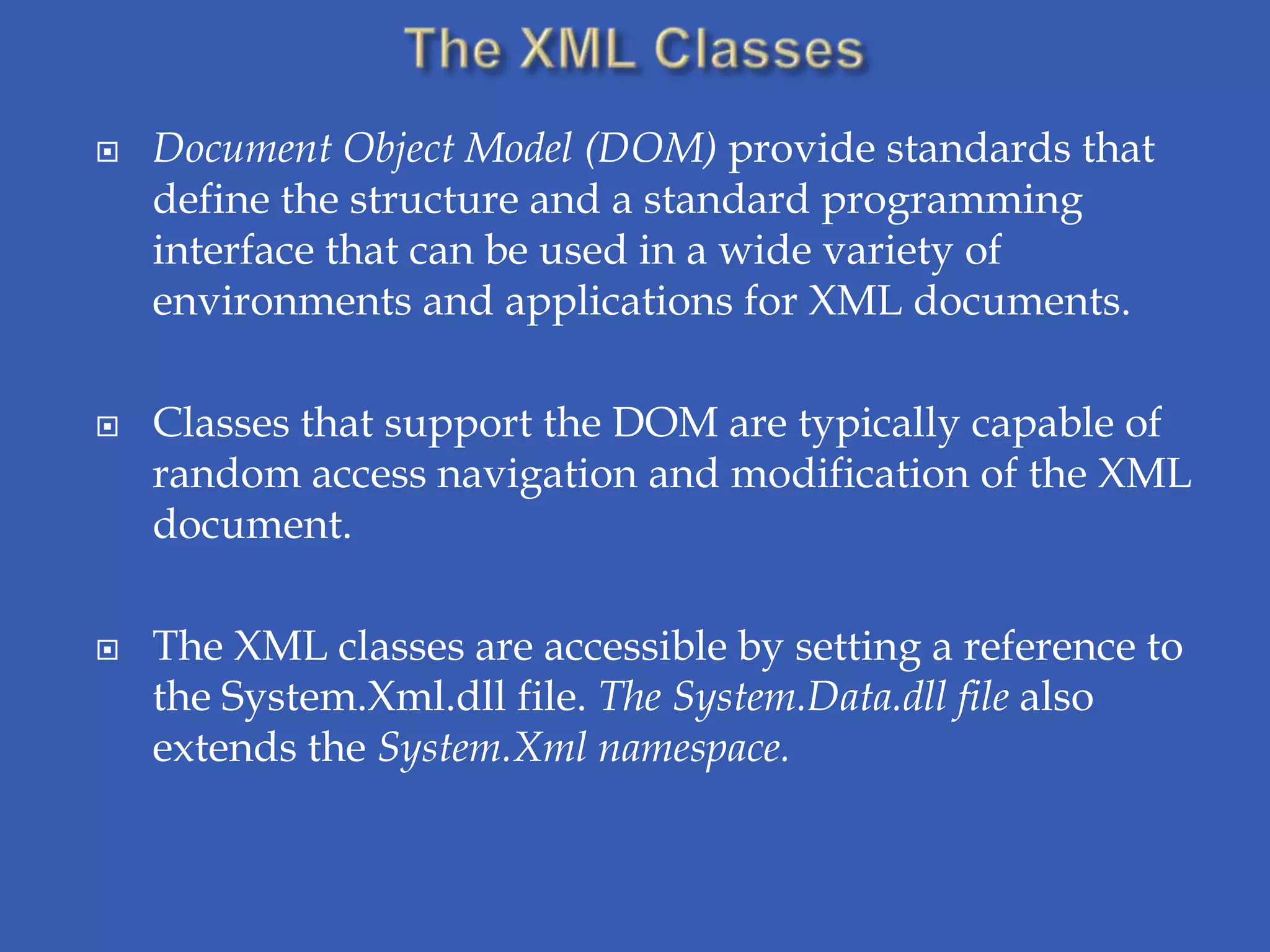    Document Object Model (DOM) provide standards that
    define the structure and a standard programming
    interface that can be used in a wide variety of
    environments and applications for XML documents.

   Classes that support the DOM are typically capable of
    random access navigation and modification of the XML
    document.

   The XML classes are accessible by setting a reference to
    the System.Xml.dll file. The System.Data.dll file also
    extends the System.Xml namespace.
 
