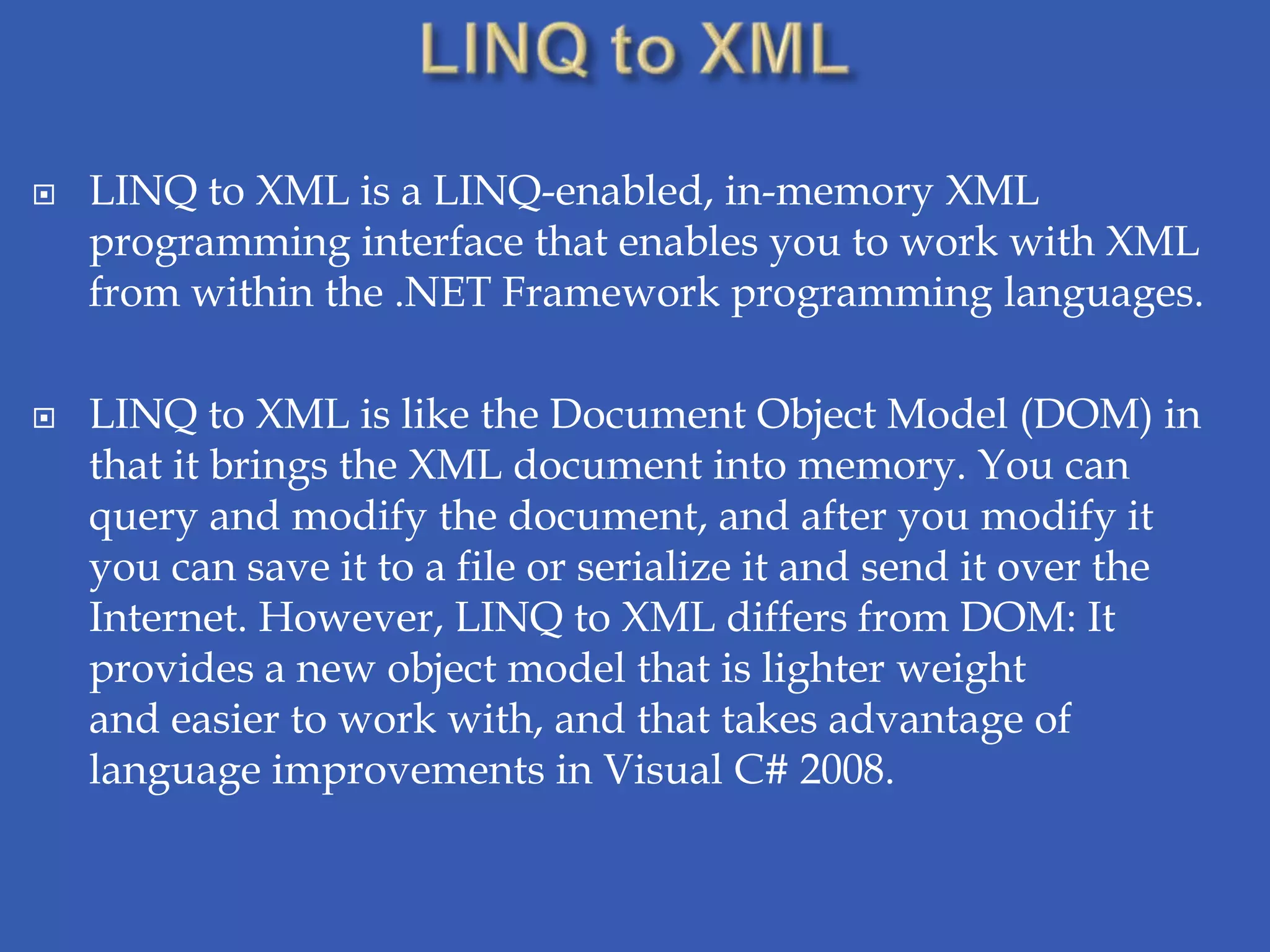    LINQ to XML is a LINQ-enabled, in-memory XML
    programming interface that enables you to work with XML
    from within the .NET Framework programming languages.

   LINQ to XML is like the Document Object Model (DOM) in
    that it brings the XML document into memory. You can
    query and modify the document, and after you modify it
    you can save it to a file or serialize it and send it over the
    Internet. However, LINQ to XML differs from DOM: It
    provides a new object model that is lighter weight
    and easier to work with, and that takes advantage of
    language improvements in Visual C# 2008.
 