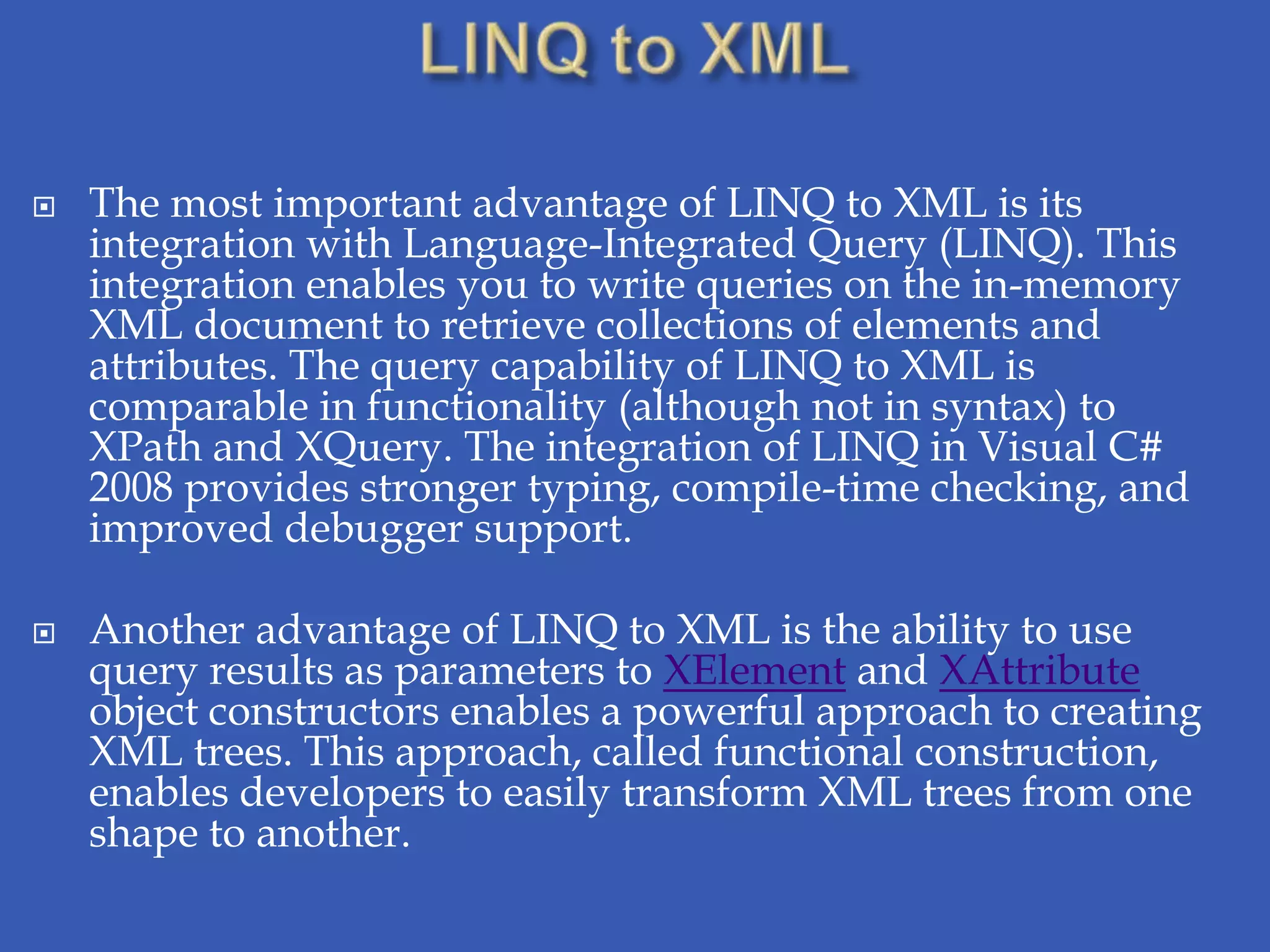    The most important advantage of LINQ to XML is its
    integration with Language-Integrated Query (LINQ). This
    integration enables you to write queries on the in-memory
    XML document to retrieve collections of elements and
    attributes. The query capability of LINQ to XML is
    comparable in functionality (although not in syntax) to
    XPath and XQuery. The integration of LINQ in Visual C#
    2008 provides stronger typing, compile-time checking, and
    improved debugger support.

   Another advantage of LINQ to XML is the ability to use
    query results as parameters to XElement and XAttribute
    object constructors enables a powerful approach to creating
    XML trees. This approach, called functional construction,
    enables developers to easily transform XML trees from one
    shape to another.
 