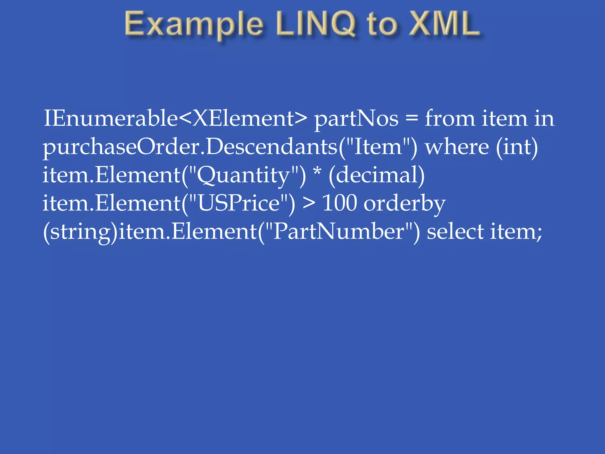 IEnumerable<XElement> partNos = from item in
purchaseOrder.Descendants("Item") where (int)
item.Element("Quantity") * (decimal)
item.Element("USPrice") > 100 orderby
(string)item.Element("PartNumber") select item;
 