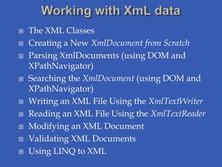    The XML Classes
   Creating a New XmlDocument from Scratch
   Parsing XmlDocuments (using DOM and
    XPathNavigator)
   Searching the XmlDocument (using DOM and
    XPathNavigator)
   Writing an XML File Using the XmlTextWriter
   Reading an XML File Using the XmlTextReader
   Modifying an XML Document
   Validating XML Documents
   Using LINQ to XML
 