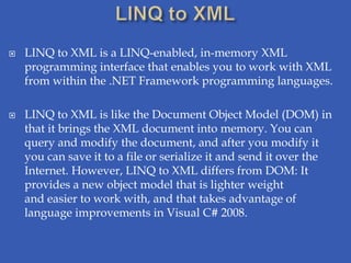    LINQ to XML is a LINQ-enabled, in-memory XML
    programming interface that enables you to work with XML
    from within the .NET Framework programming languages.

   LINQ to XML is like the Document Object Model (DOM) in
    that it brings the XML document into memory. You can
    query and modify the document, and after you modify it
    you can save it to a file or serialize it and send it over the
    Internet. However, LINQ to XML differs from DOM: It
    provides a new object model that is lighter weight
    and easier to work with, and that takes advantage of
    language improvements in Visual C# 2008.
 
