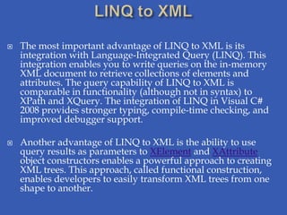    The most important advantage of LINQ to XML is its
    integration with Language-Integrated Query (LINQ). This
    integration enables you to write queries on the in-memory
    XML document to retrieve collections of elements and
    attributes. The query capability of LINQ to XML is
    comparable in functionality (although not in syntax) to
    XPath and XQuery. The integration of LINQ in Visual C#
    2008 provides stronger typing, compile-time checking, and
    improved debugger support.

   Another advantage of LINQ to XML is the ability to use
    query results as parameters to XElement and XAttribute
    object constructors enables a powerful approach to creating
    XML trees. This approach, called functional construction,
    enables developers to easily transform XML trees from one
    shape to another.
 