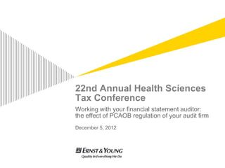 22nd Annual Health Sciences
Tax Conference
Working with your financial statement auditor:
the effect of PCAOB regulation of your audit firm
December 5, 2012
 