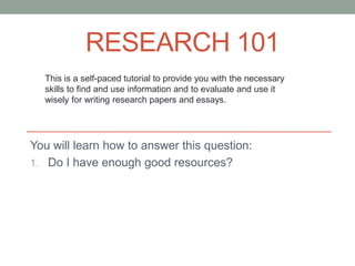 RESEARCH 101
  This is a self-paced tutorial to provide you with the necessary
  skills to find and use information and to evaluate and use it
  wisely for writing research papers and essays.




You will learn how to answer this question:
1. Do I have enough good resources?
 
