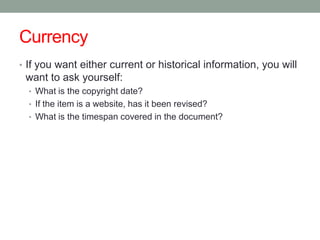 Currency
• If you want either current or historical information, you will
 want to ask yourself:
  • What is the copyright date?
  • If the item is a website, has it been revised?
  • What is the timespan covered in the document?
 