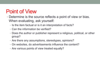 Point of View
• Determine is the source reflects a point of view or bias.
 When evaluating, ask yourself:
  • Is the item factual or is it an interpretation of facts?
  • Can the information be verified?
  • Does the author or publisher represent a religious, political, or other
    group?
  • Are there any assumptions, stereotypes, opinions?
  • On websites, do advertisements influence the content?
  • Are various points of view treated equally?
 