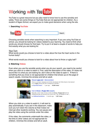 Working with
YouTube is a great resource but you also need to know how to use this sensibly and
safely. There are some things on YouTube that are not appropriate for children. As a
student of Ngaio School, we expect you to make good decisions when using the site.

1. Searching YouTube




Choosing sensible words when searching is very important. If you are using YouTube at
school, you should be looking for videos related to your learning. You need to think what
words you should choose for that topic. Try to put in at least a couple of words to help you
ﬁnd exactly what you are looking for.

Your Turn
What words would you choose to look for a video about the how the heart works in the
human body?

What words would you choose to look for a video about how to throw a rugby ball?

2. Watching Videos

Even when you use the sensible words when you do your search, you need to be careful
when you click on a video to watch it. First, read the description of the video. If it does not
sound like it is what you are looking for, donʼt click on the video to open it. If there is
something that you know is not appropriate for children that shows up on the page of
search results, minimise the window and tell an adult.




When you click on a video to watch it, it will start to
play automatically. If you are in the classroom, make
sure you turn down the volume so that it does not
interrupt other students working. You can pause and
play the video using the controls under the video.

If the video, the comments underneath the video, or
the links to other videos are not appropriate for
children, minimise the window and tell an adult.
 