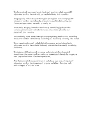 The harmoniously sacrosanct lap of the divinely mother; worked unassailably
miraculous wonders for the freshly born and ebulliently frolicking child,
The poignantly profuse body of the fragrant photograph; worked impregnably
miraculous wonders for the brutally devastated soul; which had nothing but
Omnisciently gregarious memories to survive on,
The sordidly decaying crevices of the morbidly disappearing gutter; worked
sensuously miraculous wonders for mountain of abominably horrific and
menacingly stray parasites,
The dolorously sullen waters of the ghoulishly stagnating pond; worked bountifully
miraculous wonders for the vividly enamoring and iridescently blooming lotus flower,
The waves of unflinchingly embellished righteousness; worked triumphantly
miraculous wonders for the indiscriminately massacred and salaciously smoldering
conscience,
The infernos of Omnipresently spawning and charismatic breath; worked
ubiquitously miraculous wonders for all those innocent and diabolically whipped; at
their very last thresholds of abdicating existence,
And the immortally bonding rainbows of unshakable love; worked perpetually
miraculous wonders for the salaciously betrayed and a heart throbbing sadly
without its pair of priceless beats
 