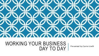 WORKING YOUR BUSINESS
DAY TO DAY
Presented by Carrie Livelli
 