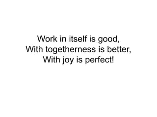 Work in itself is good,
With togetherness is better,
With joy is perfect!
 
