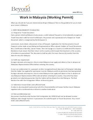 www.BCH.my


             Work in Malaysia (Working Permit)
What you should do if you are interested working in Malaysia? Here is the guideline for you to start
your career in Malaysia.

1. ENTRY REQUIREMENTS TO MALAYSIA
1.1 Passport or Travel Document
Every person entering Malaysia must possess a valid national Passport or internationally recognized
Travel Document valid for travel to Malaysia. Any person not in possession of a Passport or Travel
Document which is recognized by the Malaysian G

overnment, must obtain a Document in lieu of Passport. Application for the Document in lieu of
Passport can be made at any Malaysian Representative Office abroad. Holders of Travel Documents
like a Certificate of Identity, Laisser Passer, Titre de Voyage or a Country's Certificate of Permanent
Residence must ensure that their return to the country which issued the document or the country
of residence is guaranteed. The documents shall be valid, for more than six (6) months from the
date of entry into Malaysia.

1.2 Fulfil visa requirement
Foreign nationals who require a Visa to enter Malaysia must apply and obtain a Visa in advance at
Malaysian Representative Office before entering the country.

A visa is an endorsement in a passport or other recognized travel document of foreigner indicating
that the holder has applied for permission to enter Malaysia and that permission has been granted.
Foreign nationals who require a Visa to enter Malaysia must apply and obtain a Visa in advance at
any Malaysian Representative Office abroad before entering the country. Visa which has been
granted is not absolute guarantee that the holder will be allowed to enter Malaysia. The final
decision lies with the Immigration Officer at the entry point.

1.3 Valid return travel ticket and sufficient funds
A visitor is also required to present proof of his financial ability to finance his/her stay in Malaysia
together with a confirmed return ticket to another destination.

1.4 Not a prohibited person
Any person classified under Section 8 of Immigration Act 1959/63 will not be allowed to enter
Malaysia even though he/she is in possession of a valid Passport or Travel Document, Visa, travel
ticket and sufficient funds.


                           Suite. 21.02 & 03, 21st Floor Menara Haw Par Jalan Sultan Ismail 50250 Kuala Lumpur
                                                                     Tel : +603-20789990 Fax : +603-20780991
                                                                                              W : www.BCH.my
                                                                      F: www.Facebook.com/beyondcorporate
                                                                        T : www.Twitter.com/beyondcorporate
                                                                                       Email Us at info@bch.my
 