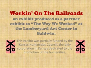 Workin’ On The Railroads
 an exhibit produced as a partner
exhibit to “The Way We Worked” at
  the Lumberyard Art Center in
             Baldwin.
   This exhibit was partially funded by the
    Kansas Humanities Council, the only
   corporation in Kansas dedicated to the
        promotion of the humanities.
 