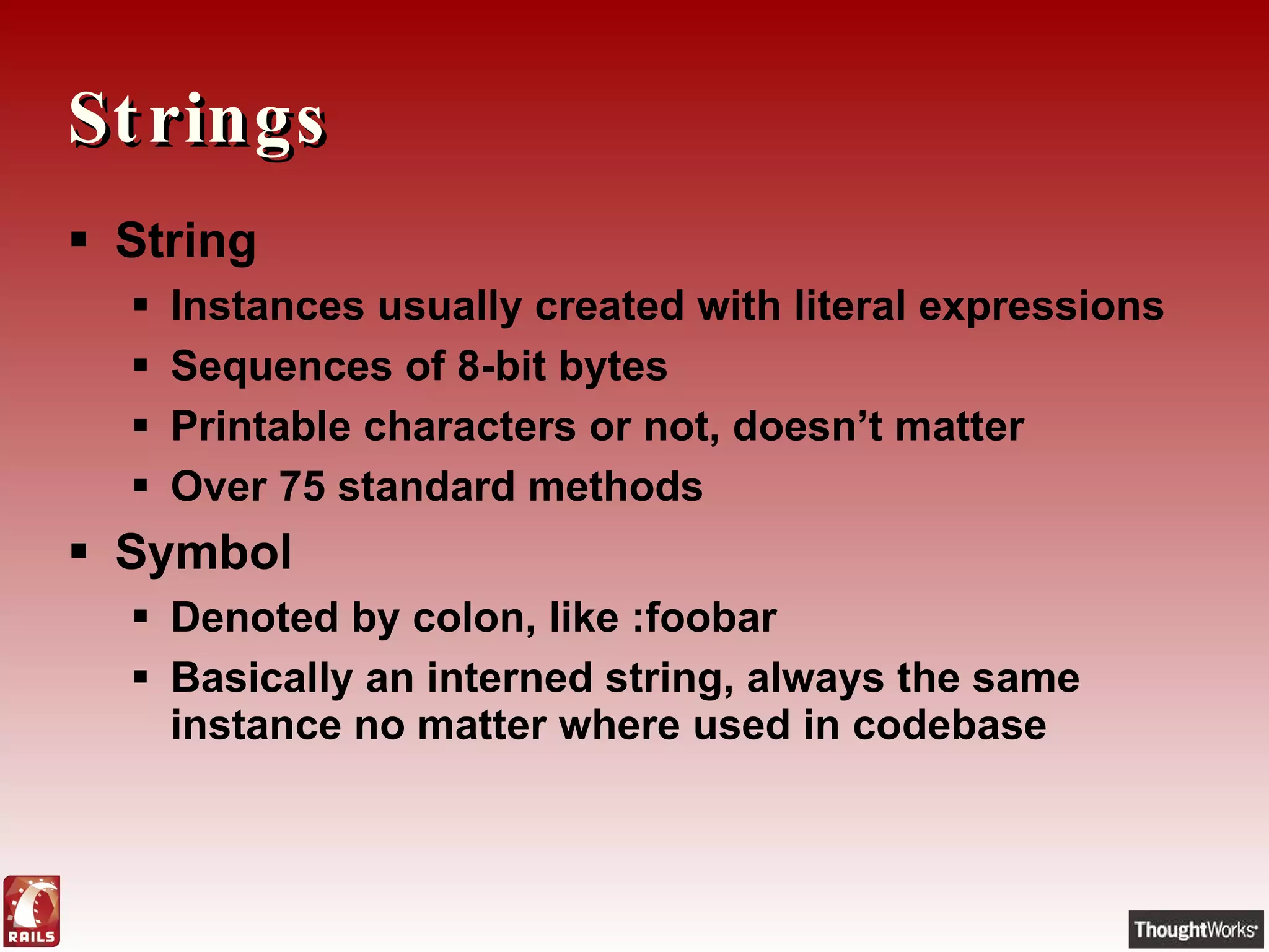 Strings String Instances usually created with literal expressions Sequences of 8-bit bytes Printable characters or not, doesn’t matter Over 75 standard methods Symbol Denoted by colon, like :foobar Basically an interned string, always the same instance no matter where used in codebase 