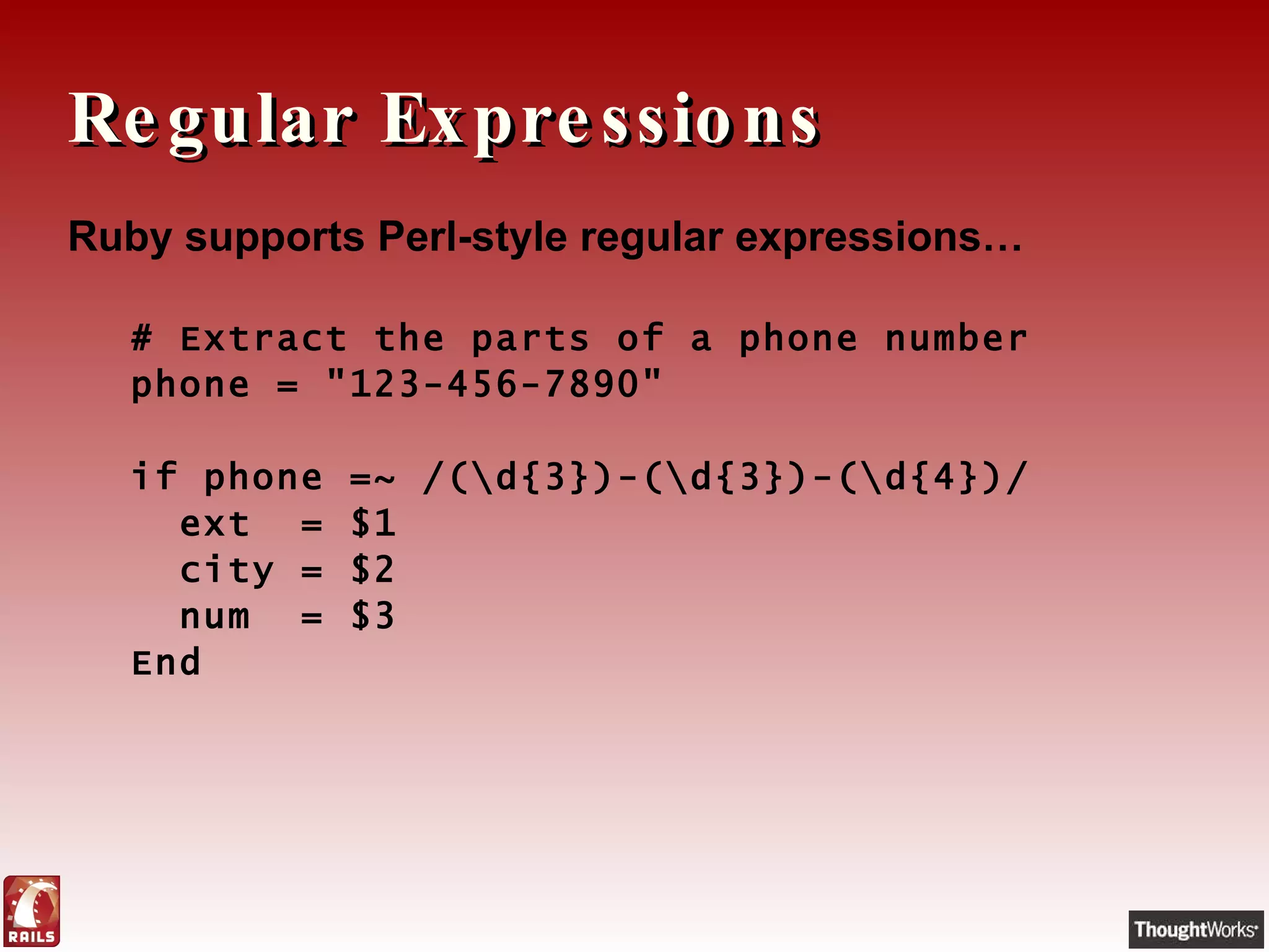 Regular Expressions Ruby supports Perl-style regular expressions… # Extract the parts of a phone number phone = "123-456-7890"   if phone =~ /(\d{3})-(\d{3})-(\d{4})/    ext  = $1    city = $2    num  = $3 End 