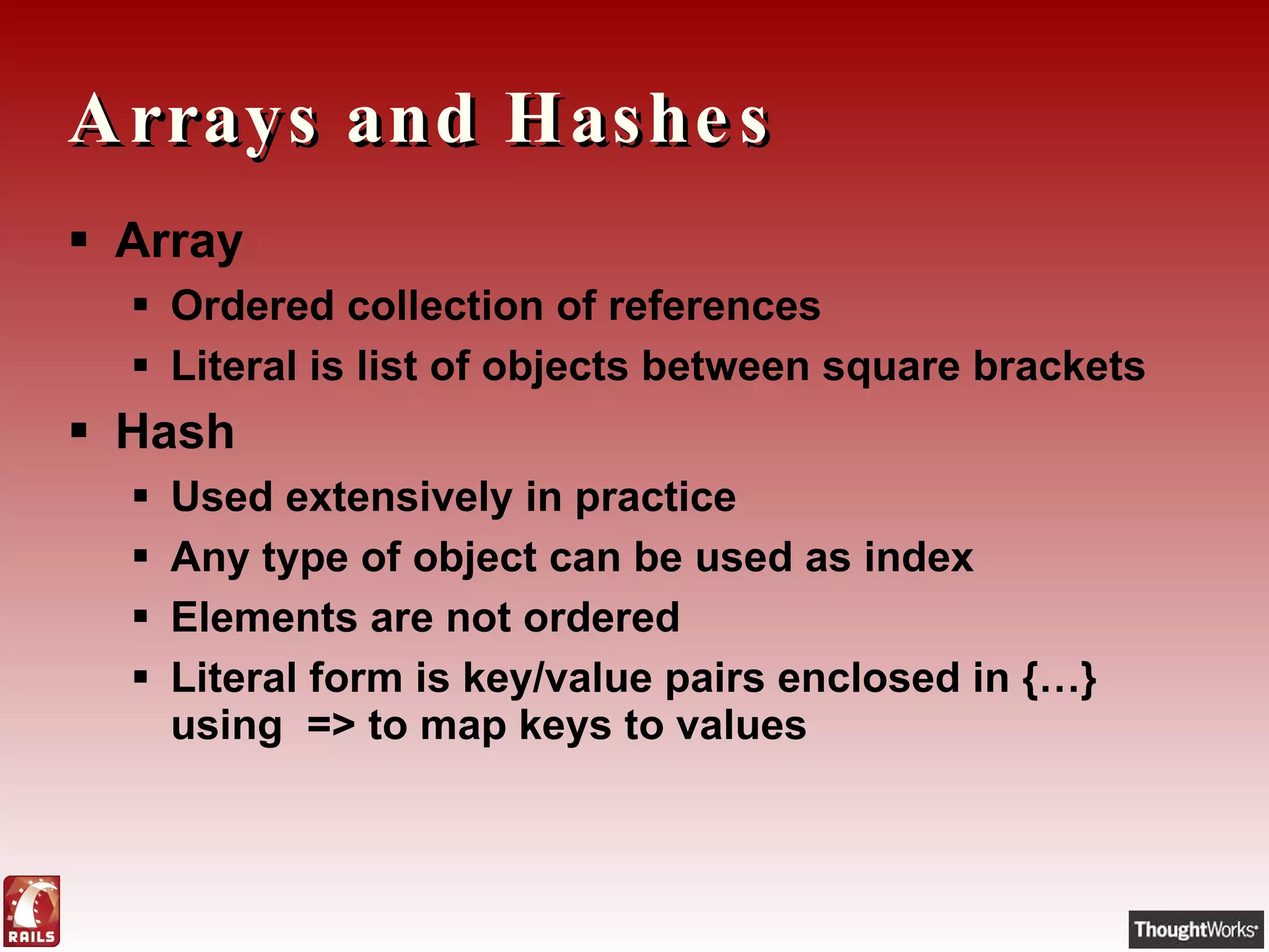 Arrays and Hashes Array Ordered collection of references Literal is list of objects between square brackets Hash Used extensively in practice Any type of object can be used as index Elements are not ordered Literal form is key/value pairs enclosed in {…} using  => to map keys to values 