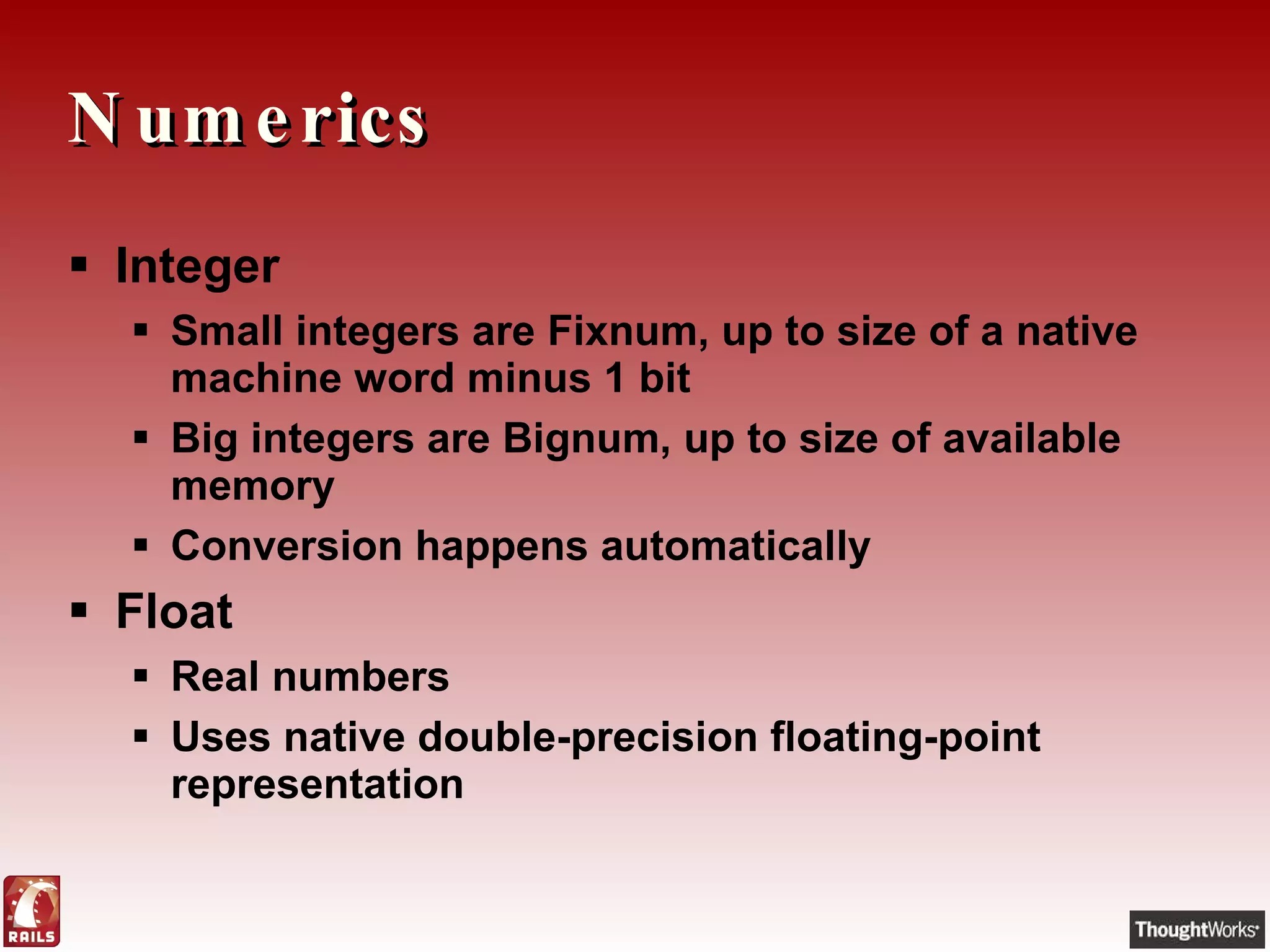 Numerics Integer Small integers are Fixnum, up to size of a native machine word minus 1 bit Big integers are Bignum, up to size of available memory Conversion happens automatically Float Real numbers Uses native double-precision floating-point representation 